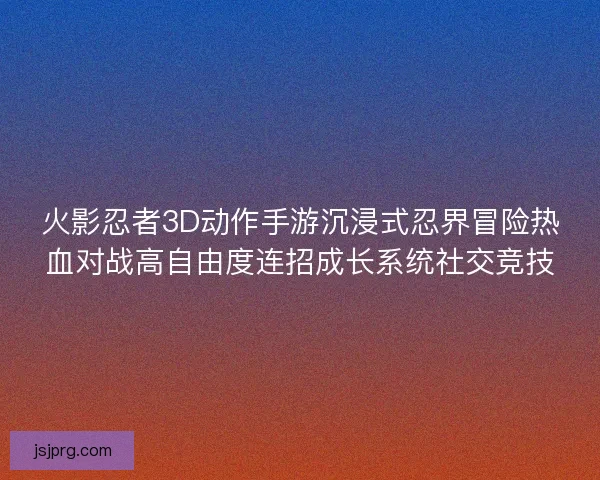 火影忍者3D动作手游沉浸式忍界冒险热血对战高自由度连招成长系统社交竞技