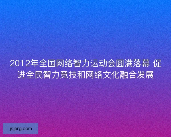 2012年全国网络智力运动会圆满落幕 促进全民智力竞技和网络文化融合发展