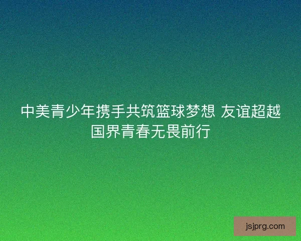 中美青少年携手共筑篮球梦想 友谊超越国界青春无畏前行