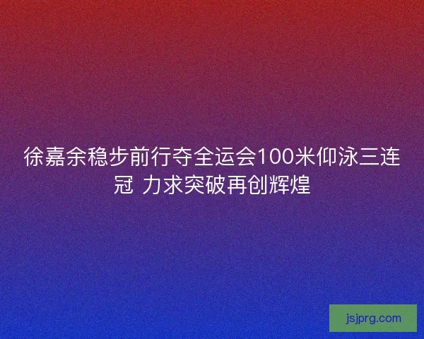 徐嘉余稳步前行夺全运会100米仰泳三连冠 力求突破再创辉煌