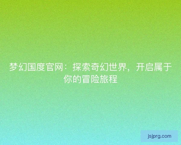 梦幻国度官网：探索奇幻世界，开启属于你的冒险旅程