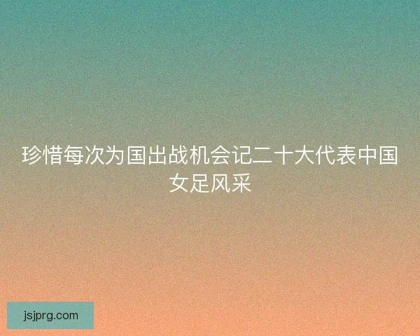 珍惜每次为国出战机会记二十大代表中国女足风采