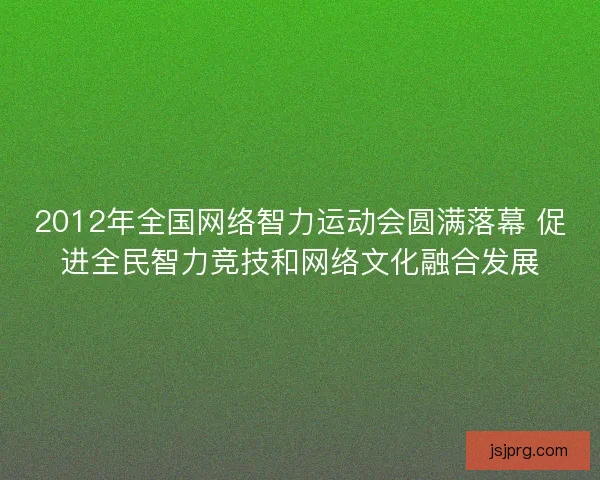 2012年全国网络智力运动会圆满落幕 促进全民智力竞技和网络文化融合发展