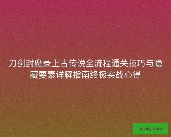 刀剑封魔录上古传说全流程通关技巧与隐藏要素详解指南终极实战心得