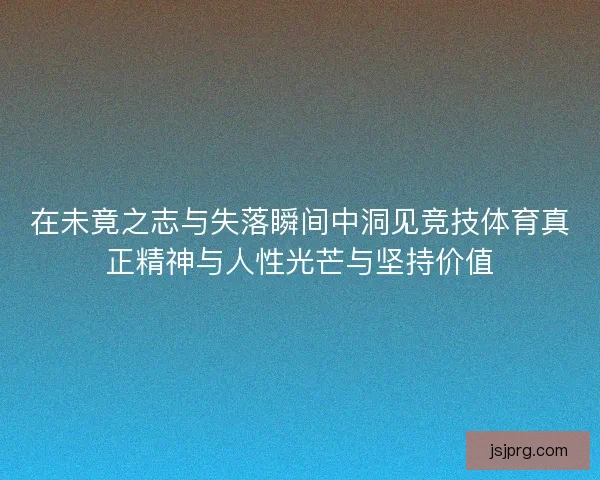 在未竟之志与失落瞬间中洞见竞技体育真正精神与人性光芒与坚持价值