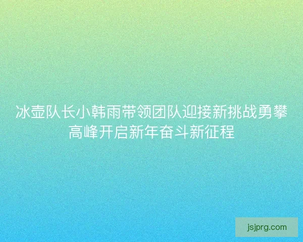 冰壶队长小韩雨带领团队迎接新挑战勇攀高峰开启新年奋斗新征程