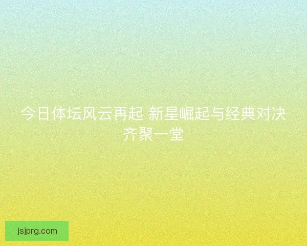 今日体坛风云再起 新星崛起与经典对决齐聚一堂