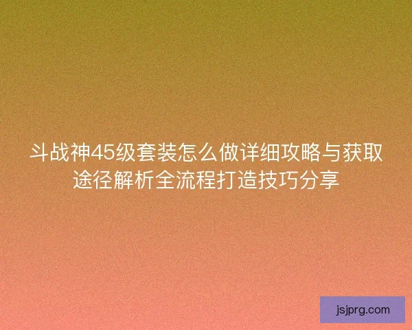 斗战神45级套装怎么做详细攻略与获取途径解析全流程打造技巧分享