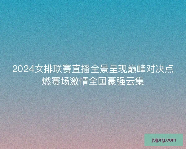 2024女排联赛直播全景呈现巅峰对决点燃赛场激情全国豪强云集