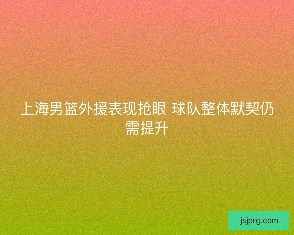 上海男篮外援表现抢眼 球队整体默契仍需提升