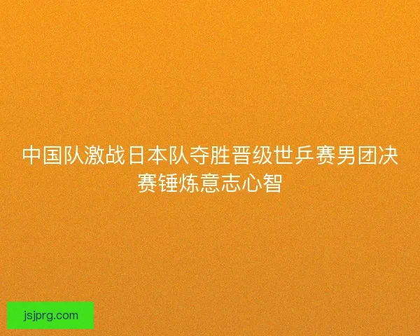 中国队激战日本队夺胜晋级世乒赛男团决赛锤炼意志心智