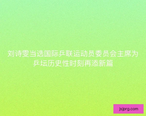 刘诗雯当选国际乒联运动员委员会主席为乒坛历史性时刻再添新篇