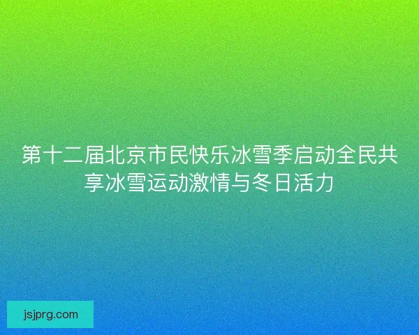 第十二届北京市民快乐冰雪季启动全民共享冰雪运动激情与冬日活力